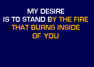 MY DESIRE
IS TO STAND BY THE FIRE
THAT BURNS INSIDE

OF YOU