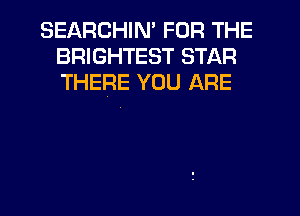 SEARCHIM FOR THE
BRIGHTEST STAR
THERE YOU ARE