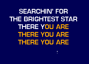 SEARCHIM FOR
THE BRIGHTEST STAR
THERE YOU ARE
THERE YOU ARE
THERE YOU ARE