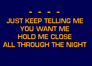 JUST KEEP TELLING ME
YOU WANT ME
HOLD ME CLOSE
ALL THROUGH THE NIGHT