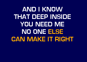 AND I KNOW
THAT DEEP INSIDE
YOU NEED ME
NO ONE ELSE
CAN MAKE IT RIGHT