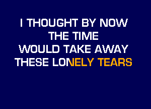 I THOUGHT BY NOW
THE TIME
WOULD TAKE AWAY
THESE LONELY TEARS