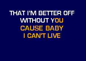 THAT I'M BETTER OFF
WITHOUT YOU

CAUSE BABY

I CAN'T LIVE