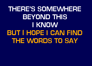 THERES SOMEINHERE
BEYOND THIS
I KNOW
BUT I HOPE I CAN FIND
THE WORDS TO SAY