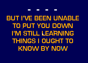 BUT I'VE BEEN UNABLE
TOPUT YOU DOWN
I'M STILL LEARNING
THINGS I OUGHT TO

KNOW BY NOW