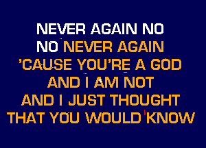 NEVER AGAIN N0
N0 NEVER AGAIN
'CAUSE YOU' RE A GOD
AND I AM NOT
AND I JUST THOUGHT
THAT YOU WOULD KNOW