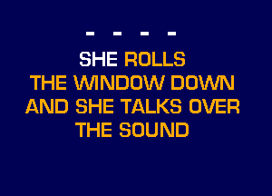 SHE ROLLS
THE WINDOW DOWN
AND SHE TALKS OVER
THE SOUND