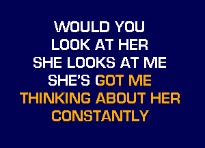 WOULD YOU
LOOK AT HER
SHE LOOKS AT ME
SHE'S GOT ME
THINKING ABOUT HER
CONSTANTLY