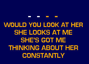 WOULD YOU LOOK AT HER
SHE LOOKS AT ME
SHE'S GOT ME
THINKING ABOUT HER
CONSTANTLY