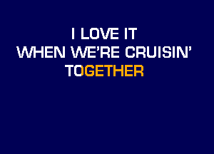 I LOVE IT
WHEN WE'RE CRUISIN'
TOGETHER