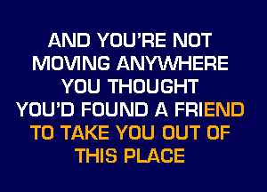 AND YOU'RE NOT
MOVING ANYMIHERE
YOU THOUGHT
YOU'D FOUND A FRIEND
TO TAKE YOU OUT OF
THIS PLACE