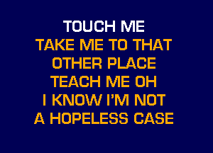 TOUCH ME
TAKE ME TO THAT
OTHER PLACE
TEACH ME OH
I KNOW I'M NOT
A HOPELESS CASE

g