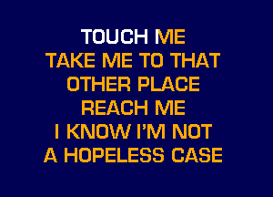 TOUCH ME
TAKE ME TO THAT
OTHER PLACE
REACH ME
I KNOW I'M NOT

A HOPELESS CASE l