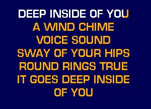 DEEP INSIDE OF YOU
A WND CHIME
VOICE SOUND
SWAY OF YOUR HIPS
ROUND RINGS TRUE
IT GOES DEEP INSIDE
OF YOU