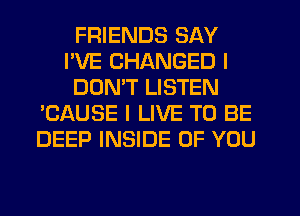 FRIENDS SAY
I'VE CHANGED I
DON'T LISTEN
'CAUSE I LIVE TO BE
DEEP INSIDE OF YOU