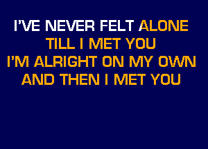 I'VE NEVER FELT ALONE
TILL I MET YOU
I'M ALRIGHT ON MY OWN
AND THEN I MET YOU