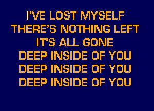 I'VE LOST MYSELF
THERE'S NOTHING LEFT
ITS ALL GONE
DEEP INSIDE OF YOU
DEEP INSIDE OF YOU
DEEP INSIDE OF YOU