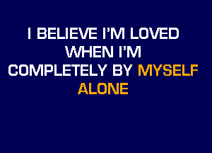 I BELIEVE I'M LOVED
WHEN I'M
COMPLETELY BY MYSELF
ALONE