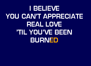 I BELIEVE
YOU CAN'T APPRECIATE
REAL LOVE
'TIL YOU'VE BEEN
BURNED