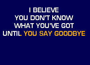 I BELIEVE
YOU DON'T KNOW
WHAT YOU'VE GOT
UNTIL YOU SAY GOODBYE