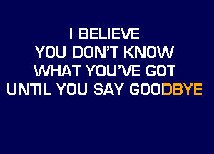 I BELIEVE
YOU DON'T KNOW
WHAT YOU'VE GOT
UNTIL YOU SAY GOODBYE