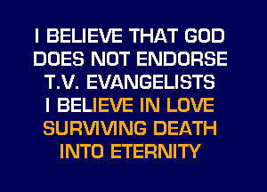 I BELIEVE THAT GOD
DOES NOT ENDORSE
T.V. EVANGELISTS
I BELIEVE IN LOVE
SURVIVING DEATH
INTO ETERNITY