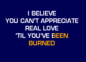 I BELIEVE
YOU CAN'T APPRECIATE
REAL LOVE
'TIL YOU'VE BEEN
BURNED