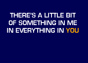 THERE'S A LITTLE BIT
OF SOMETHING IN ME
IN EVERYTHING IN YOU