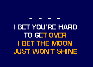 I BET YOU'RE HARD
TO GET OVER
I BET THE MOON
JUST WON'T SHINE