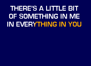 THERE'S A LITTLE BIT
OF SOMETHING IN ME
IN EVERYTHING IN YOU