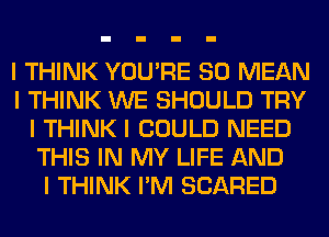 I THINK YOU'RE SO MEAN
I THINK WE SHOULD TRY
I THINK I COULD NEED
THIS IN MY LIFE AND
I THINK I'M SCARED