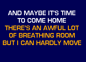 AND MAYBE ITS TIME
TO COME HOME
THERE'S AN AWFUL LOT
OF BREATHING ROOM
BUT I CAN HARDLY MOVE