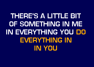 THERE'S A LITTLE BIT
OF SOMETHING IN ME
IN EVERYTHING YOU DO
EVERYTHING IN
IN YOU