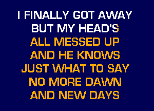 I FINALLY GOT AWAY
BUT MY HEAD'S
ALL MESSED UP
f-kND HE KNOWS

JUST WHAT TO SAY
NO MORE DAWN
AND NEW DAYS