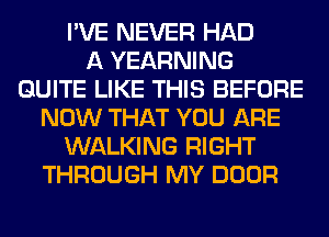 I'VE NEVER HAD
A YEARNING
QUITE LIKE THIS BEFORE
NOW THAT YOU ARE
WALKING RIGHT
THROUGH MY DOOR