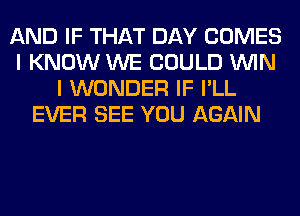 AND IF THAT DAY COMES
I KNOW WE COULD WIN
I WONDER IF I'LL
EVER SEE YOU AGAIN