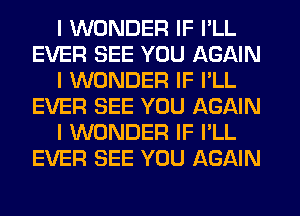 I WONDER IF I'LL
EVER SEE YOU AGAIN
I WONDER IF I'LL
EVER SEE YOU AGAIN
I WONDER IF I'LL
EVER SEE YOU AGAIN