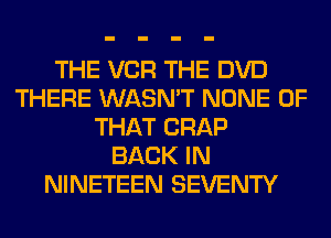 THE VCR THE DVD
THERE WASN'T NONE OF
THAT CRAP
BACK IN
NINETEEN SEVENTY