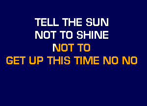 TELL THE SUN
NOT TO SHINE
NOT TO

GET UP THIS TIME N0 N0