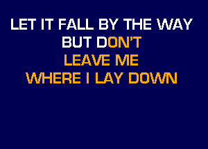 LET IT FALL BY THE WAY
BUT DON'T
LEAVE ME
WHERE I LAY DOWN