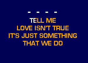 TELL ME
LOVE ISN'T TRUE
ITS JUST SOMETHING
THAT WE DO