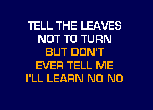 TELL THE LEAVES
NOT TO TURN
BUT DON'T
EVER TELL ME
I'LL LEARN N0 N0

g