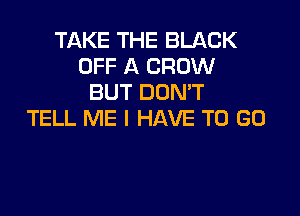 TAKE THE BLACK
OFF A CROW
BUT DOMT

TELL ME I HAVE TO GO