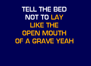 TELL THE BED
NOT TO LAY
LIKE THE
OPEN MOUTH

OF A GRAVE YEAH