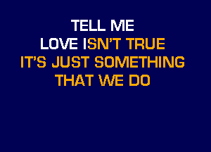 TELL ME
LOVE ISN'T TRUE
IT'S JUST SOMETHING
THAT WE DO