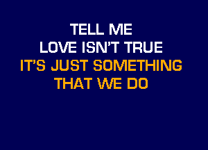TELL ME
LOVE ISN'T TRUE
IT'S JUST SOMETHING
THAT WE DO