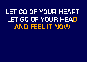 LET GO OF YOUR HEART
LET GO OF YOUR HEAD
AND FEEL IT NOW