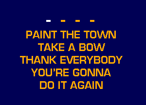 PAINT THE TOWN
TAKE A BOW
THANK EVERYBODY
YOU'RE GONNA
DO IT AGAIN