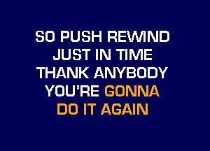 SO PUSH REVVIND
JUST IN TIME
THANK ANYBODY

YOU'RE GONNA
DO IT AGAIN