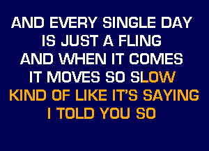 AND EVERY SINGLE DAY
IS JUST A FLING
AND WHEN IT COMES
IT MOVES SO SLOW
KIND OF LIKE ITS SAYING
I TOLD YOU SO